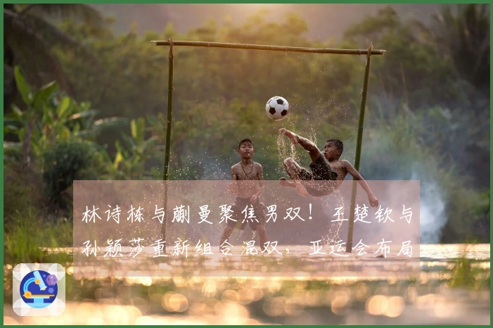 林诗栋与蒯曼聚焦男双！王楚钦与孙颖莎重新组合混双，亚运会布局或已启动？