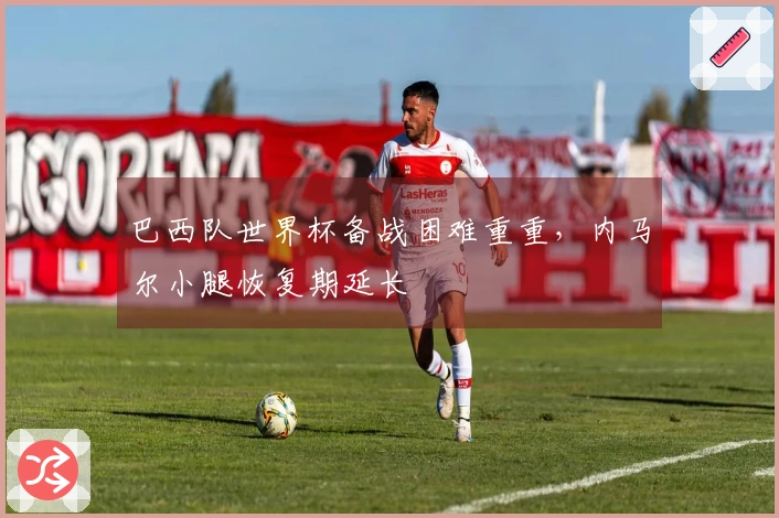 巴西队世界杯备战困难重重，内马尔小腿恢复期延长