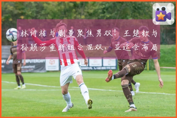 林诗栋与蒯曼聚焦男双！王楚钦与孙颖莎重新组合混双，亚运会布局或已启动？