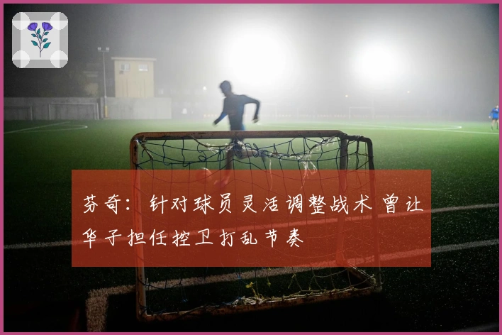 芬奇：针对球员灵活调整战术 曾让华子担任控卫打乱节奏